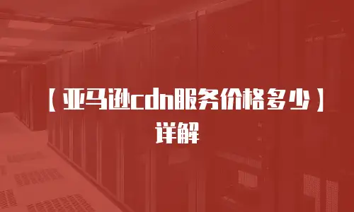 【亚马逊cdn服务价格多少】详解