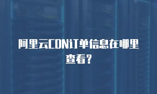 阿里云CDN订单信息在哪里查看？