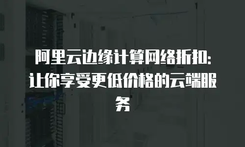 阿里云边缘计算网络折扣：让你享受更低价格的云端服务