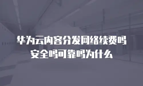 华为云内容分发网络续费吗安全吗可靠吗为什么