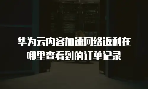 华为云内容加速网络返利在哪里查看到的订单记录