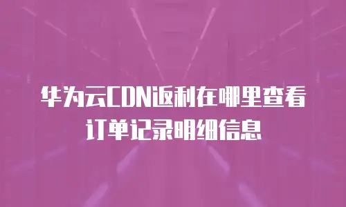 华为云CDN返利在哪里查看订单记录明细信息