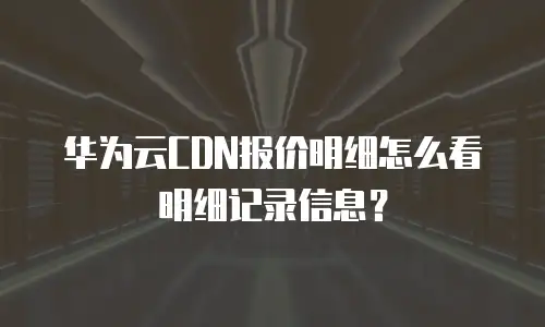 华为云CDN报价明细怎么看明细记录信息？