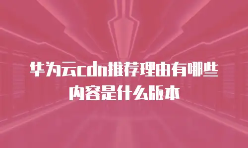 华为云cdn推荐理由有哪些内容是什么版本