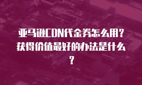 亚马逊CDN代金券怎么用？获得价值最好的办法是什么？