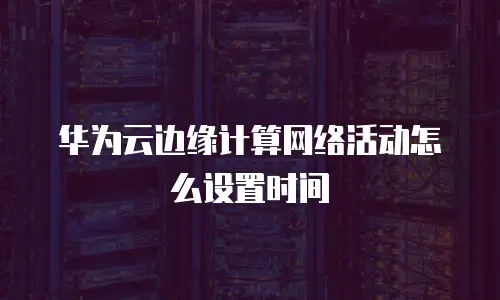 华为云边缘计算网络活动怎么设置时间
