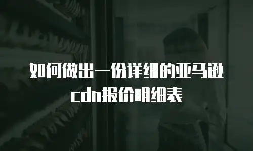 如何做出一份详细的亚马逊cdn报价明细表