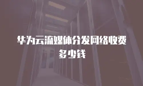 华为云流媒体分发网络收费多少钱