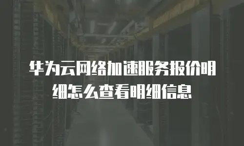 华为云网络加速服务报价明细怎么查看明细信息