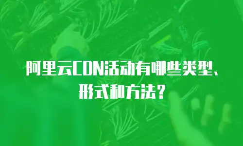 阿里云CDN活动有哪些类型、形式和方法？