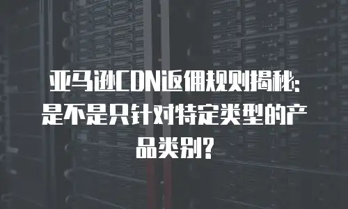亚马逊CDN返佣规则揭秘: 是不是只针对特定类型的产品类别?