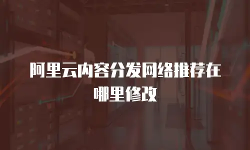 阿里云内容分发网络推荐在哪里修改