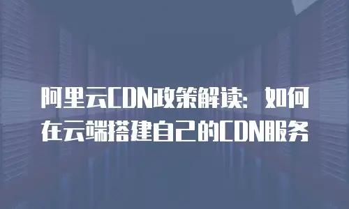 阿里云CDN政策解读：如何在云端搭建自己的CDN服务