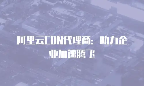 阿里云CDN代理商：助力企业加速腾飞