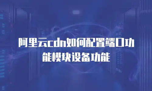 阿里云cdn如何配置端口功能模块设备功能