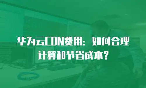 华为云CDN费用：如何合理计算和节省成本？