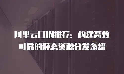 阿里云CDN推荐：构建高效可靠的静态资源分发系统