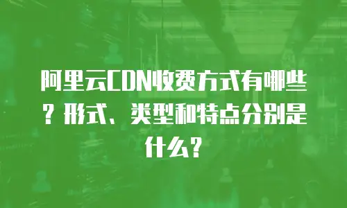 阿里云CDN收费方式有哪些？形式、类型和特点分别是什么？