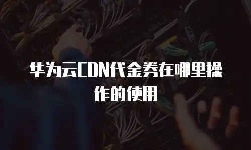 华为云CDN代金券在哪里操作的使用