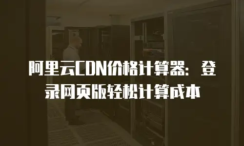 阿里云CDN价格计算器：登录网页版轻松计算成本
