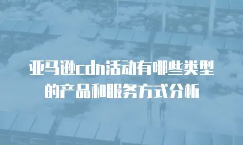 亚马逊cdn活动有哪些类型的产品和服务方式分析