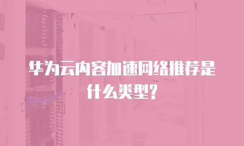 华为云内容加速网络推荐是什么类型?