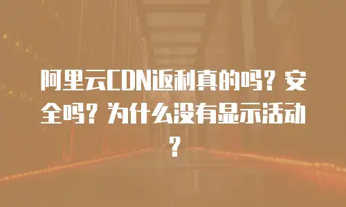 阿里云CDN返利真的吗？安全吗？为什么没有显示活动？