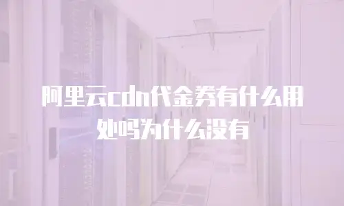 阿里云cdn代金券有什么用处吗为什么没有