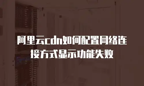 阿里云cdn如何配置网络连接方式显示功能失败