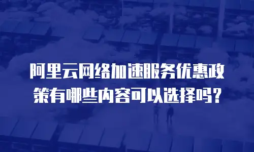 阿里云网络加速服务优惠政策有哪些内容可以选择吗？