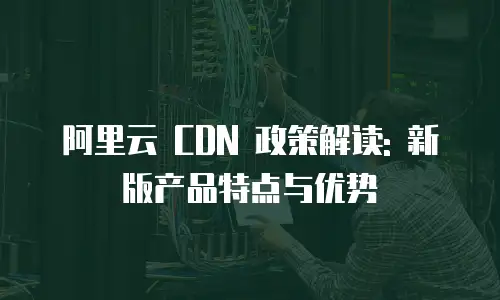 阿里云 CDN 政策解读: 新版产品特点与优势