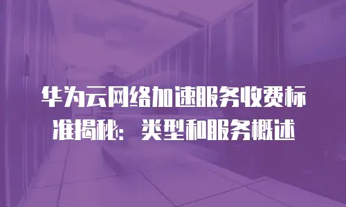 华为云网络加速服务收费标准揭秘：类型和服务概述