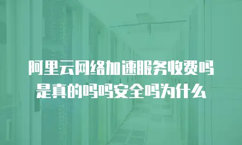 阿里云网络加速服务收费吗是真的吗吗安全吗为什么