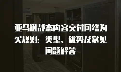 亚马逊静态内容交付网络购买规则：类型、优势及常见问题解答