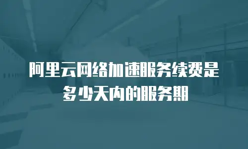 阿里云网络加速服务续费是多少天内的服务期