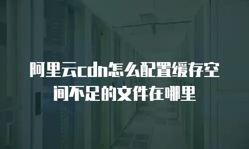 阿里云cdn怎么配置缓存空间不足的文件在哪里