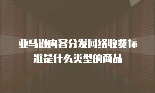 亚马逊内容分发网络收费标准是什么类型的商品