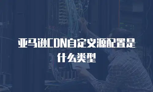 亚马逊CDN自定义源配置是什么类型