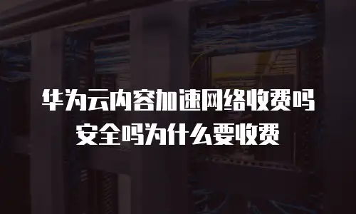 华为云内容加速网络收费吗安全吗为什么要收费