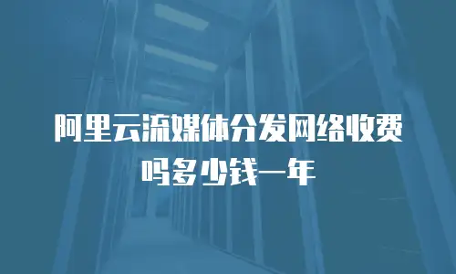 阿里云流媒体分发网络收费吗多少钱一年