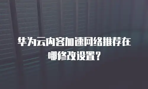 华为云内容加速网络推荐在哪修改设置？
