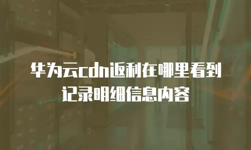 华为云cdn返利在哪里看到记录明细信息内容