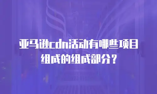 亚马逊cdn活动有哪些项目组成的组成部分？