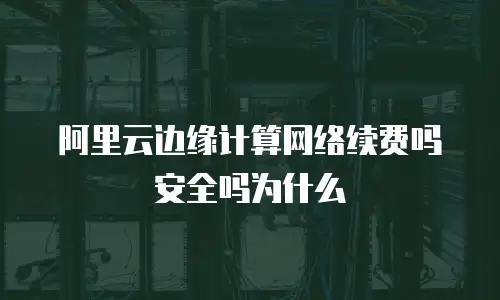 阿里云边缘计算网络续费吗安全吗为什么