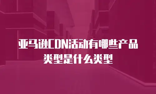 亚马逊CDN活动有哪些产品类型是什么类型