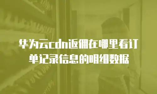 华为云cdn返佣在哪里看订单记录信息的明细数据