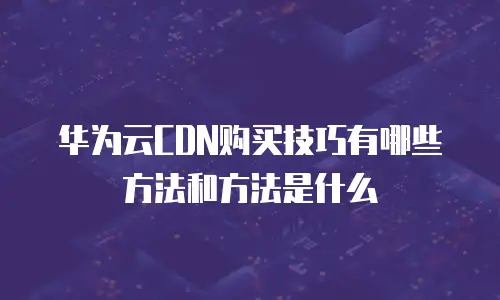 华为云CDN购买技巧有哪些方法和方法是什么