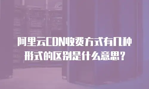 阿里云CDN收费方式有几种形式的区别是什么意思？