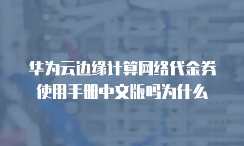 华为云边缘计算网络代金券使用手册中文版吗为什么