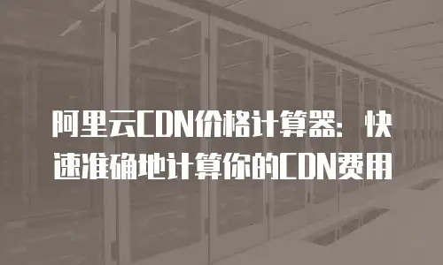 阿里云CDN价格计算器：快速准确地计算你的CDN费用